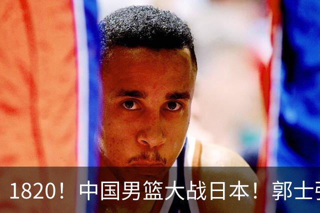 1820！中国男篮大战日本！郭士强极有可能做出以下四个调整
